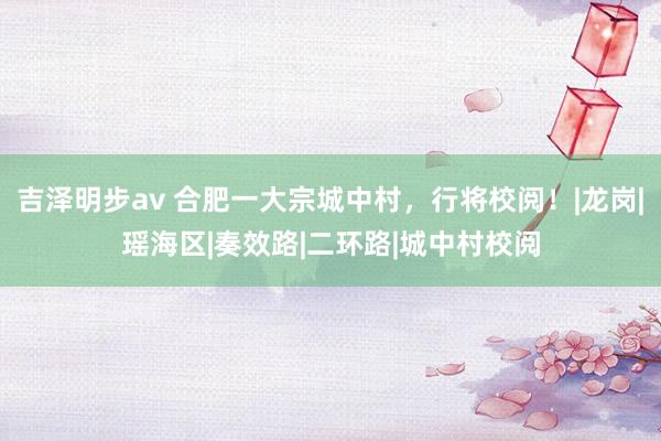 吉泽明步av 合肥一大宗城中村，行将校阅！|龙岗|瑶海区|奏效路|二环路|城中村校阅