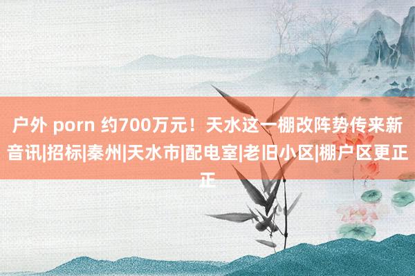 户外 porn 约700万元！天水这一棚改阵势传来新音讯|招标|秦州|天水市|配电室|老旧小区|棚户区更正