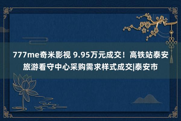 777me奇米影视 9.95万元成交！高铁站泰安旅游看守中心采购需求样式成交|泰安市