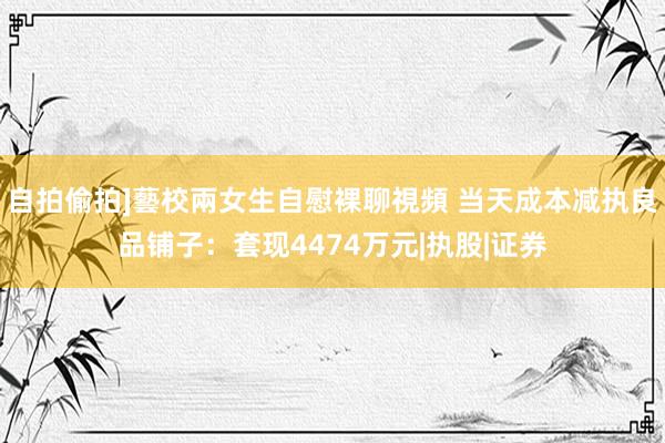 自拍偷拍]藝校兩女生自慰裸聊視頻 当天成本减执良品铺子：套现4474万元|执股|证券