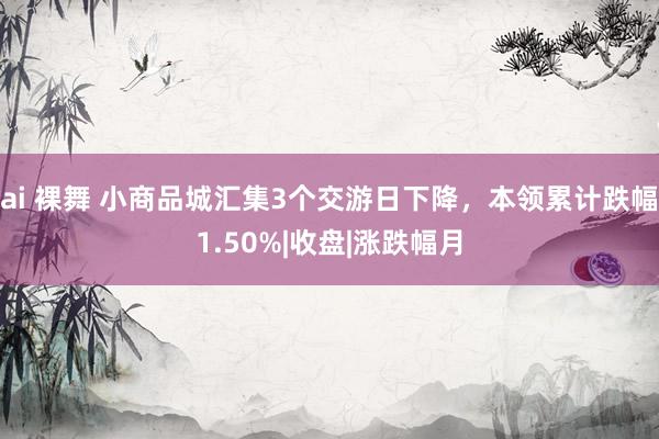 ai 裸舞 小商品城汇集3个交游日下降，本领累计跌幅1.50%|收盘|涨跌幅月