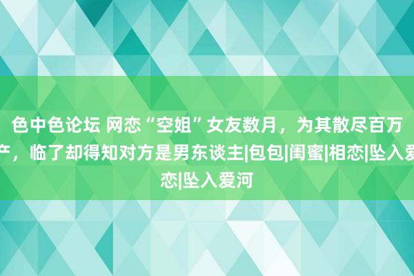 色中色论坛 网恋“空姐”女友数月，为其散尽百万家产，临了却得知对方是男东谈主|包包|闺蜜|相恋|坠入爱河