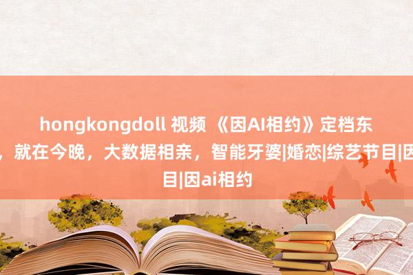 hongkongdoll 视频 《因AI相约》定档东方卫视，就在今晚，大数据相亲，智能牙婆|婚恋|综艺节目|因ai相约