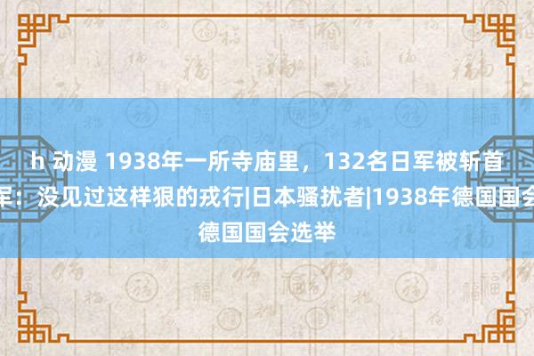 h 动漫 1938年一所寺庙里，132名日军被斩首，日军：没见过这样狠的戎行|日本骚扰者|1938年德国国会选举