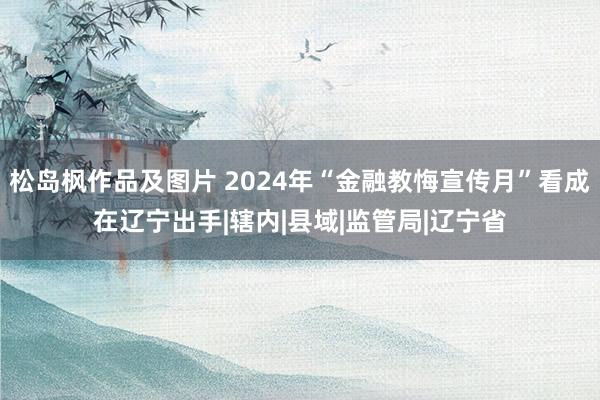 松岛枫作品及图片 2024年“金融教悔宣传月”看成在辽宁出手|辖内|县域|监管局|辽宁省