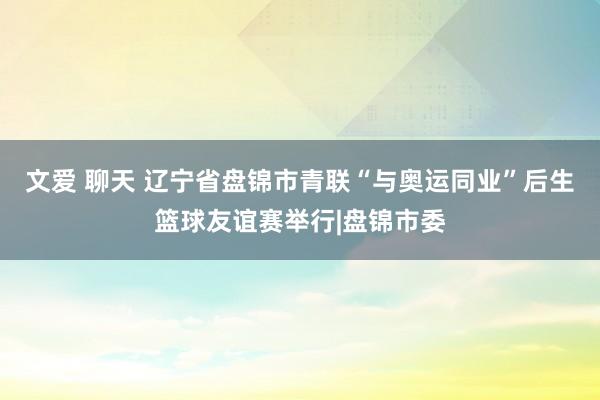 文爱 聊天 辽宁省盘锦市青联“与奥运同业”后生篮球友谊赛举行|盘锦市委