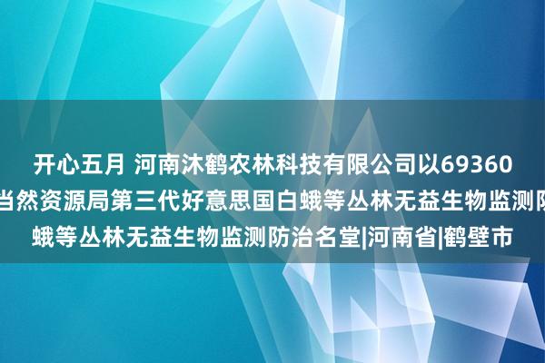 开心五月 河南沐鹤农林科技有限公司以693600元中标济南市钢城区当然资源局第三代好意思国白蛾等丛林无益生物监测防治名堂|河南省|鹤壁市