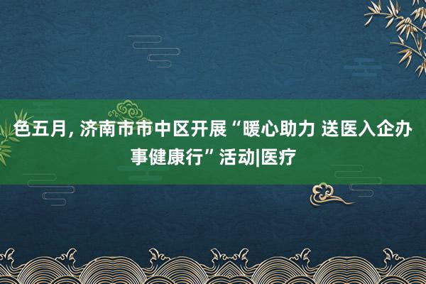 色五月, 济南市市中区开展“暖心助力 送医入企办事健康行”活动|医疗