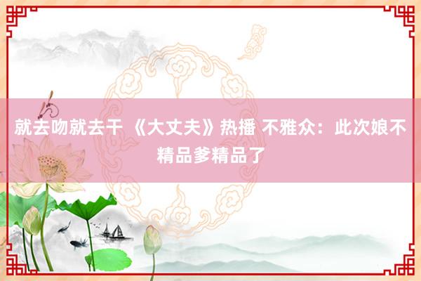 就去吻就去干 《大丈夫》热播 不雅众：此次娘不精品爹精品了