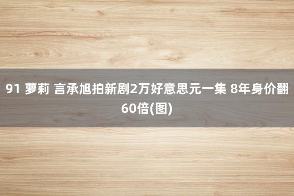 91 萝莉 言承旭拍新剧2万好意思元一集 8年身价翻60倍(图)