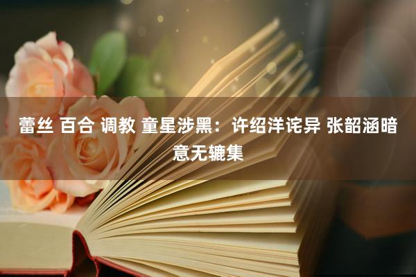 蕾丝 百合 调教 童星涉黑：许绍洋诧异 张韶涵暗意无辘集