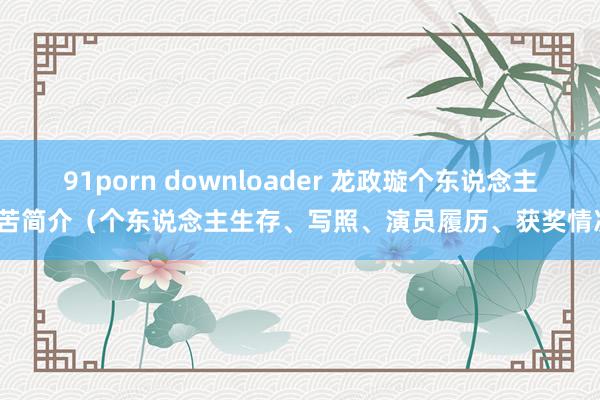 91porn downloader 龙政璇个东说念主辛苦简介（个东说念主生存、写照、演员履历、获奖情况）