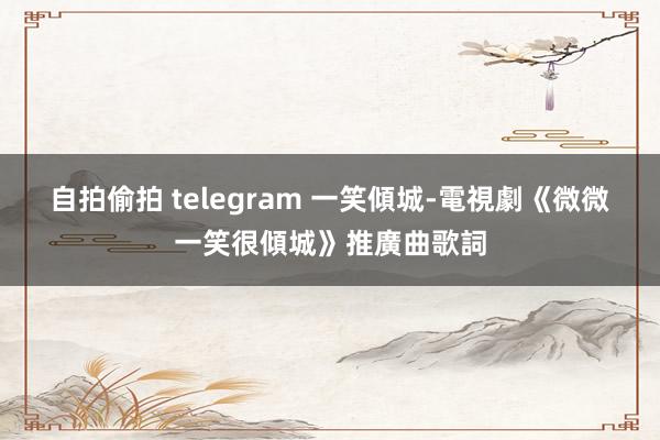 自拍偷拍 telegram 一笑傾城-電視劇《微微一笑很傾城》推廣曲歌詞