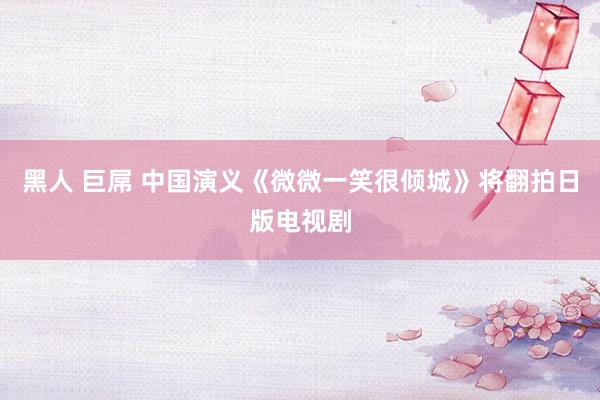 黑人 巨屌 中国演义《微微一笑很倾城》将翻拍日版电视剧