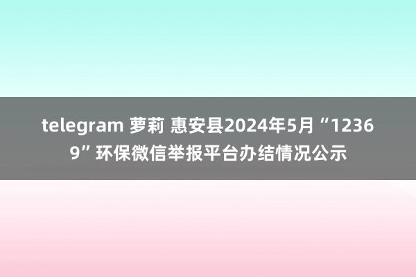 telegram 萝莉 惠安县2024年5月“12369”环保微信举报平台办结情况公示