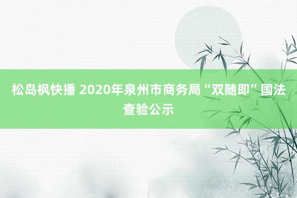 松岛枫快播 2020年泉州市商务局“双随即”国法查验公示