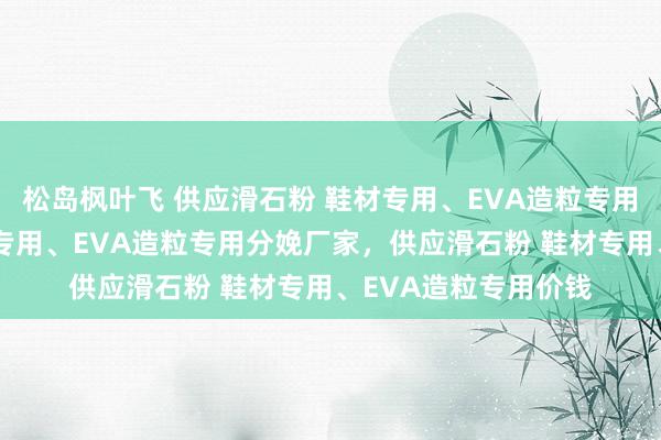 松岛枫叶飞 供应滑石粉 鞋材专用、EVA造粒专用，供应滑石粉 鞋材专用、EVA造粒专用分娩厂家，供应滑石粉 鞋材专用、EVA造粒专用价钱