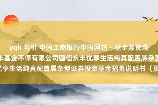 yqk 勾引 中国工商银行中国网站－基金频说念－基金公告栏目－圆信永丰基金不停有限公司圆信永丰优享生活纯真配置羼杂型证券投资基金招募说明书（更新）