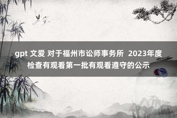 gpt 文爱 对于福州市讼师事务所  2023年度检查有观看第一批有观看遵守的公示