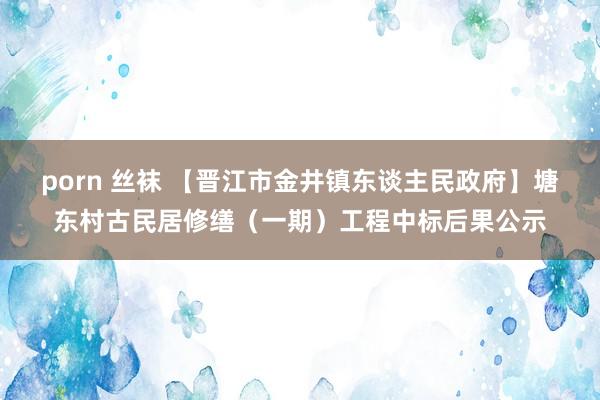 porn 丝袜 【晋江市金井镇东谈主民政府】塘东村古民居修缮（一期）工程中标后果公示