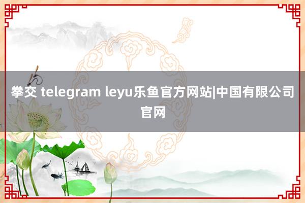 拳交 telegram leyu乐鱼官方网站|中国有限公司官网