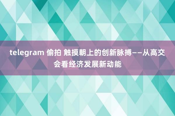 telegram 偷拍 触摸朝上的创新脉搏——从高交会看经济发展新动能