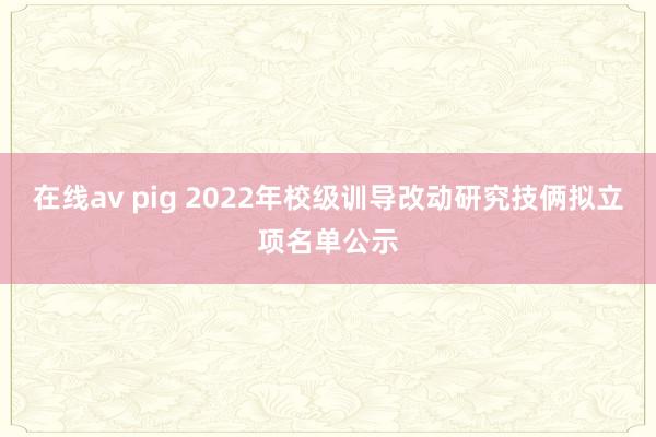 在线av pig 2022年校级训导改动研究技俩拟立项名单公示