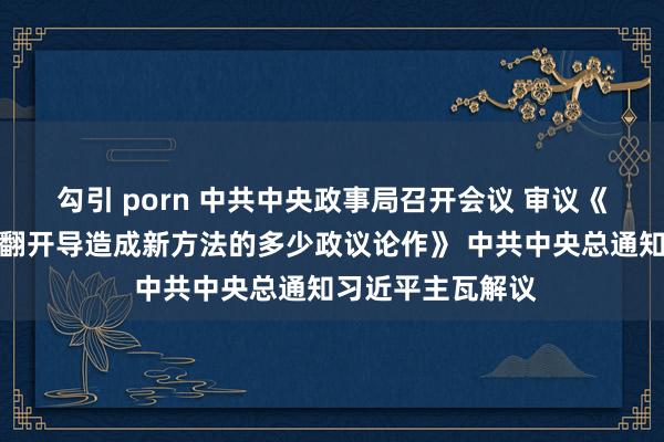 勾引 porn 中共中央政事局召开会议 审议《进一步推动西部翻开导造成新方法的多少政议论作》 中共中央总通知习近平主瓦解议