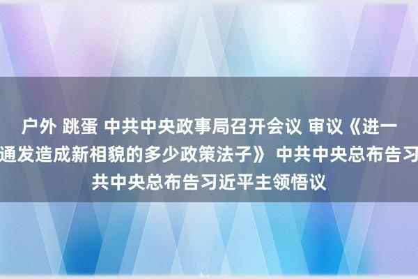 户外 跳蛋 中共中央政事局召开会议 审议《进一步推动西部灵通发造成新相貌的多少政策法子》 中共中央总布告习近平主领悟议