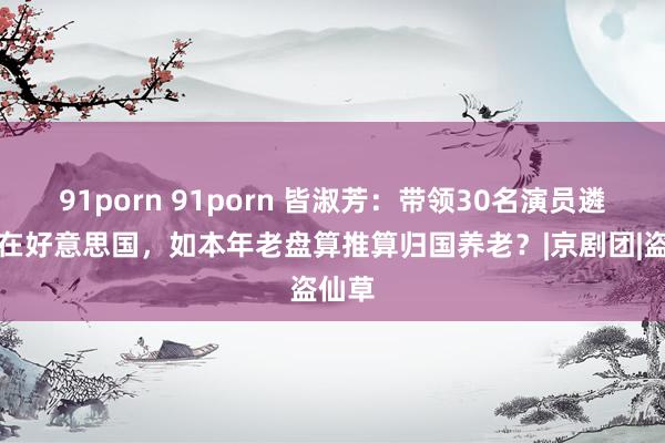 91porn 91porn 皆淑芳：带领30名演员遴荐留在好意思国，如本年老盘算推算归国养老？|京剧团|盗仙草