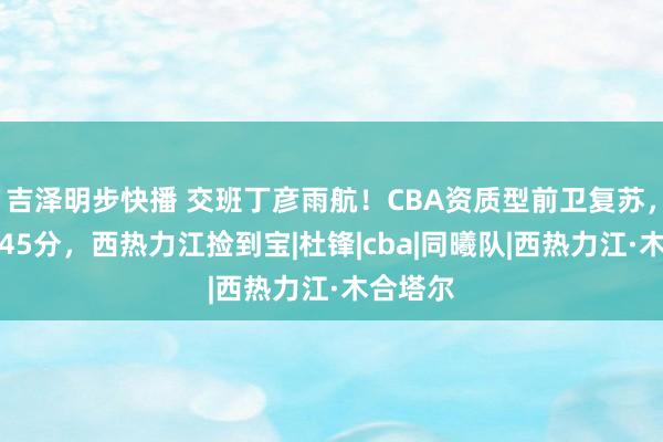 吉泽明步快播 交班丁彦雨航！CBA资质型前卫复苏，两场拿45分，西热力江捡到宝|杜锋|cba|同曦队|西热力江·木合塔尔