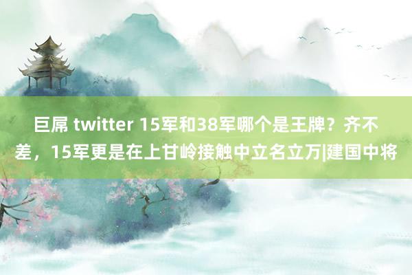 巨屌 twitter 15军和38军哪个是王牌？齐不差，15军更是在上甘岭接触中立名立万|建国中将