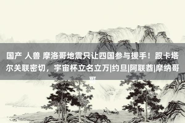 国产 人兽 摩洛哥地震只让四国参与援手！跟卡塔尔关联密切，宇宙杯立名立万|约旦|阿联酋|摩纳哥