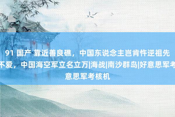 91 国产 靠近善良礁，中国东说念主岂肯忤逆祖先不仁不爱，中国海空军立名立万|海战|南沙群岛|好意思军考核机