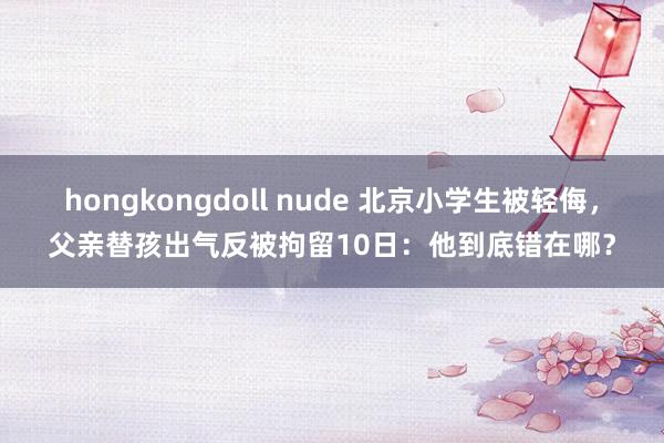 hongkongdoll nude 北京小学生被轻侮，父亲替孩出气反被拘留10日：他到底错在哪？