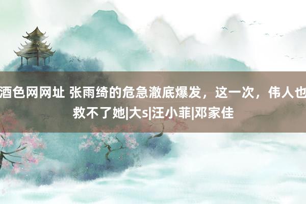 酒色网网址 张雨绮的危急澈底爆发，这一次，伟人也救不了她|大s|汪小菲|邓家佳