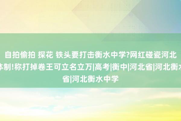 自拍偷拍 探花 铁头要打击衡水中学?网红碰瓷河北老师体制!称打掉卷王可立名立万|高考|衡中|河北省|河北衡水中学