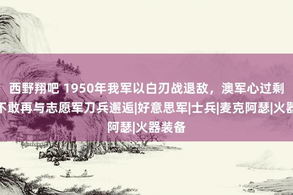 西野翔吧 1950年我军以白刃战退敌，澳军心过剩悸：不敢再与志愿军刀兵邂逅|好意思军|士兵|麦克阿瑟|火器装备