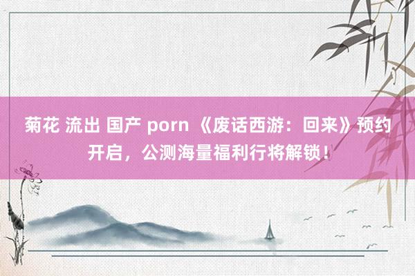 菊花 流出 国产 porn 《废话西游：回来》预约开启，公测海量福利行将解锁！